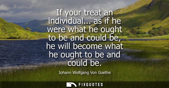 Small: If your treat an individual... as if he were what he ought to be and could be, he will become what he ought to