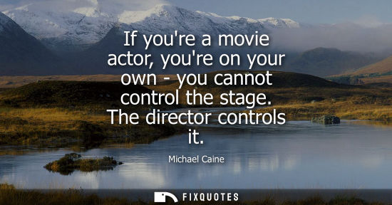 Small: If youre a movie actor, youre on your own - you cannot control the stage. The director controls it