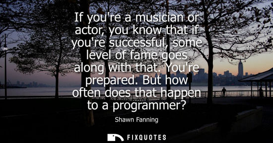 Small: If youre a musician or actor, you know that if youre successful, some level of fame goes along with tha