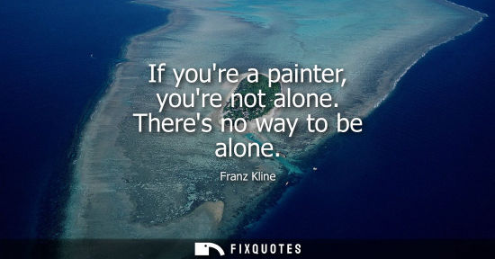 Small: If youre a painter, youre not alone. Theres no way to be alone