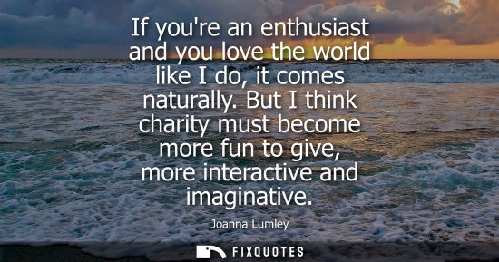 Small: If youre an enthusiast and you love the world like I do, it comes naturally. But I think charity must b