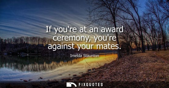 Small: Imelda Staunton: If youre at an award ceremony, youre against your mates