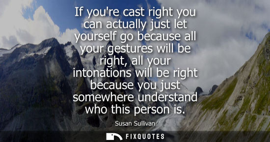 Small: If youre cast right you can actually just let yourself go because all your gestures will be right, all 
