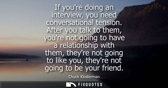 Small: If youre doing an interview, you need conversational tension. After you talk to them, youre not going t