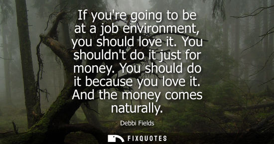 Small: If youre going to be at a job environment, you should love it. You shouldnt do it just for money. You should d