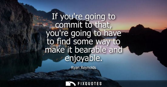 Small: If youre going to commit to that, youre going to have to find some way to make it bearable and enjoyabl