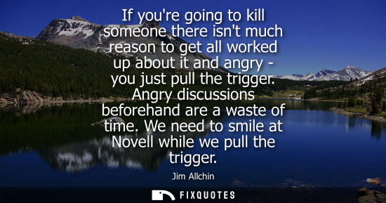 Small: If youre going to kill someone there isnt much reason to get all worked up about it and angry - you just pull 