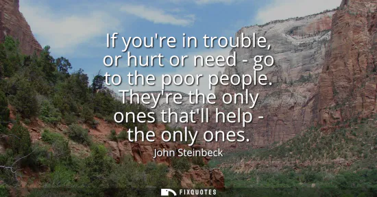 Small: If youre in trouble, or hurt or need - go to the poor people. Theyre the only ones thatll help - the only ones