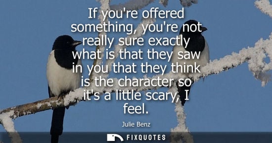 Small: If youre offered something, youre not really sure exactly what is that they saw in you that they think 