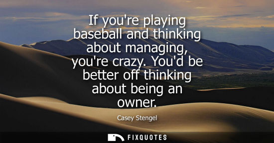 Small: If youre playing baseball and thinking about managing, youre crazy. Youd be better off thinking about b