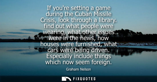 Small: If youre setting a game during the Cuban Missile Crisis, look through a library. find out what people w