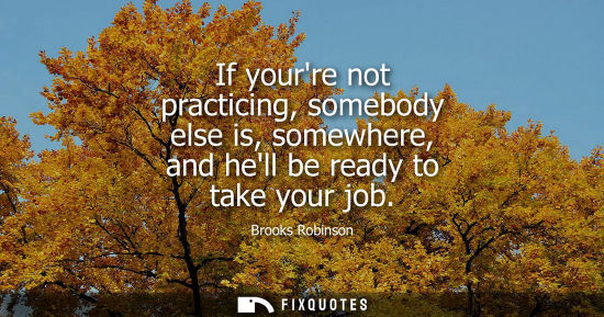Small: If yourre not practicing, somebody else is, somewhere, and hell be ready to take your job