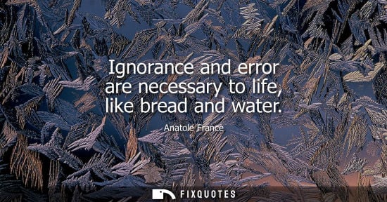 Small: Anatole France: Ignorance and error are necessary to life, like bread and water