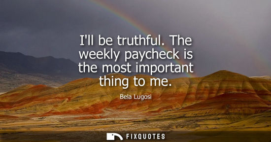 Small: Ill be truthful. The weekly paycheck is the most important thing to me