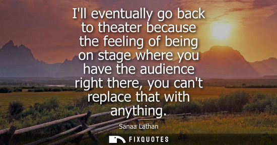 Small: Ill eventually go back to theater because the feeling of being on stage where you have the audience rig