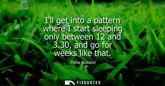 Small: Ill get into a pattern where I start sleeping only between 12 and 3.30, and go for weeks like that