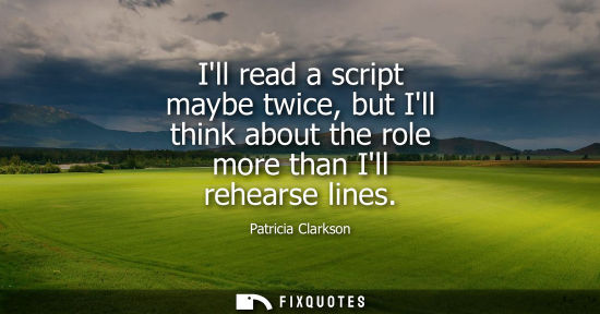 Small: Ill read a script maybe twice, but Ill think about the role more than Ill rehearse lines