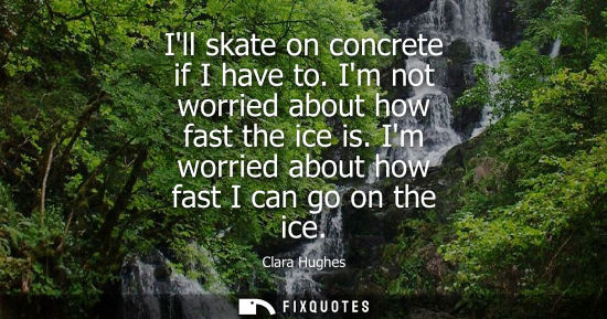 Small: Ill skate on concrete if I have to. Im not worried about how fast the ice is. Im worried about how fast I can 