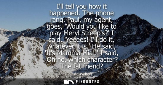 Small: Ill tell you how it happened. The phone rang. Paul, my agent, goes, Would you like to play Meryl Streep