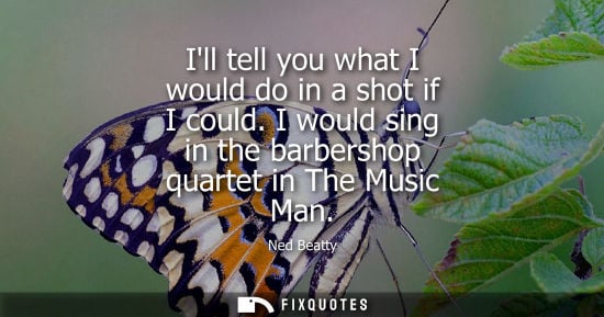 Small: Ill tell you what I would do in a shot if I could. I would sing in the barbershop quartet in The Music 