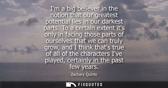 Small: Im a big believer in the notion that our greatest potential lies in our darkest parts. To a certain ext