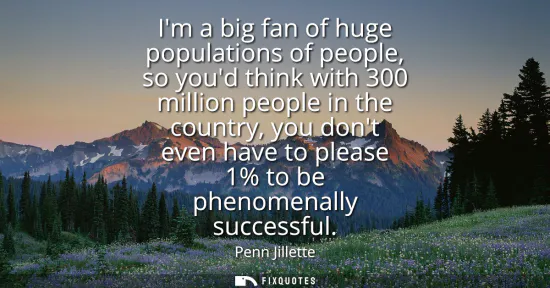 Small: Im a big fan of huge populations of people, so youd think with 300 million people in the country, you dont eve