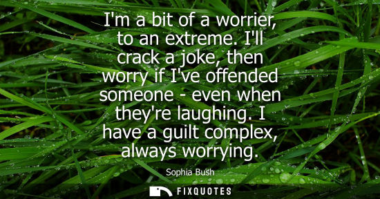 Small: Im a bit of a worrier, to an extreme. Ill crack a joke, then worry if Ive offended someone - even when 