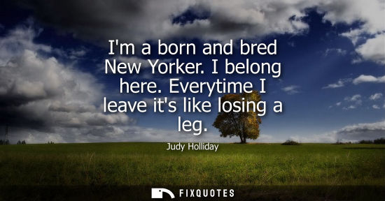 Small: Im a born and bred New Yorker. I belong here. Everytime I leave its like losing a leg