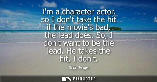 Small: Im a character actor, so I dont take the hit if the movies bad, the lead does. So, I dont want to be th