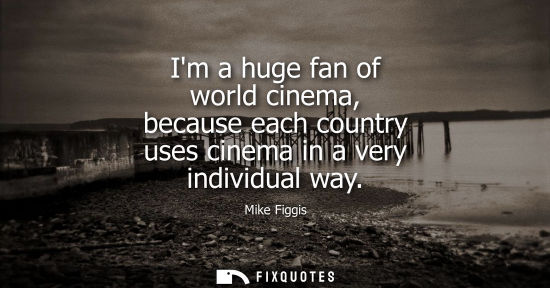 Small: Im a huge fan of world cinema, because each country uses cinema in a very individual way
