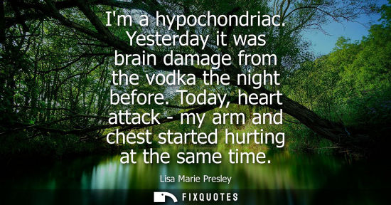 Small: Im a hypochondriac. Yesterday it was brain damage from the vodka the night before. Today, heart attack - my ar