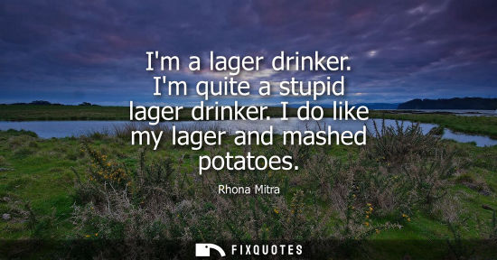 Small: Im a lager drinker. Im quite a stupid lager drinker. I do like my lager and mashed potatoes