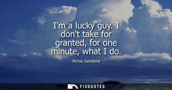 Small: Im a lucky guy. I dont take for granted, for one minute, what I do