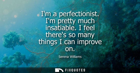 Small: Im a perfectionist. Im pretty much insatiable. I feel theres so many things I can improve on