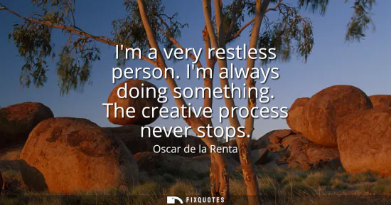 Small: Im a very restless person. Im always doing something. The creative process never stops