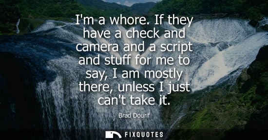 Small: Im a whore. If they have a check and camera and a script and stuff for me to say, I am mostly there, un