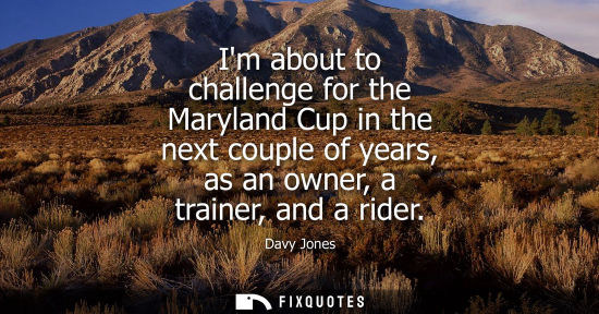 Small: Im about to challenge for the Maryland Cup in the next couple of years, as an owner, a trainer, and a r