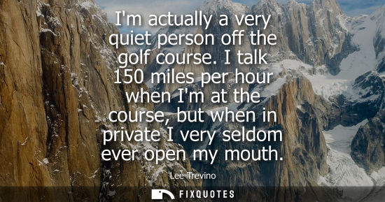 Small: Im actually a very quiet person off the golf course. I talk 150 miles per hour when Im at the course, b