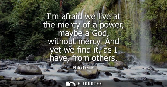 Small: Im afraid we live at the mercy of a power, maybe a God, without mercy. And yet we find it, as I have, f