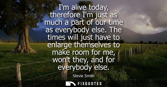 Small: Im alive today, therefore Im just as much a part of our time as everybody else. The times will just hav