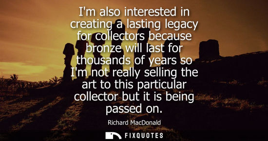 Small: Im also interested in creating a lasting legacy for collectors because bronze will last for thousands of years