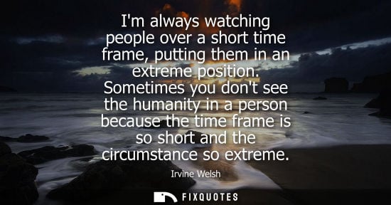 Small: Im always watching people over a short time frame, putting them in an extreme position. Sometimes you d