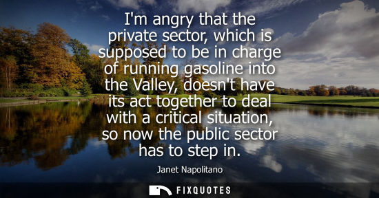 Small: Im angry that the private sector, which is supposed to be in charge of running gasoline into the Valley