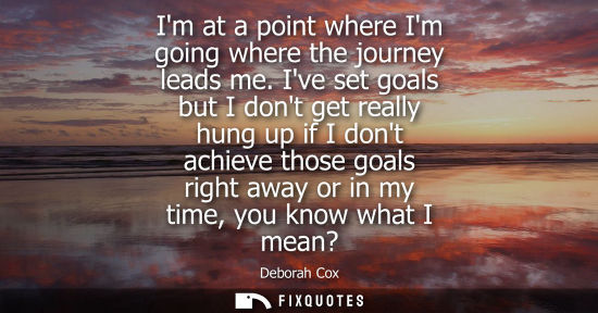 Small: Im at a point where Im going where the journey leads me. Ive set goals but I dont get really hung up if