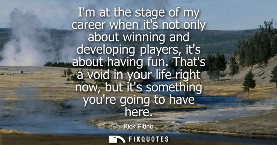 Small: Im at the stage of my career when its not only about winning and developing players, its about having f