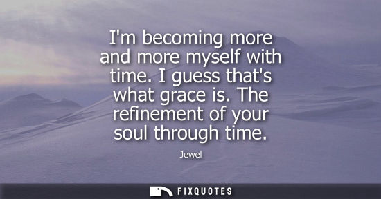 Small: Im becoming more and more myself with time. I guess thats what grace is. The refinement of your soul th