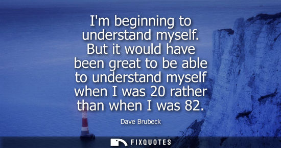 Small: Im beginning to understand myself. But it would have been great to be able to understand myself when I 