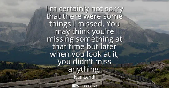 Small: Im certainly not sorry that there were some things I missed. You may think youre missing something at that tim