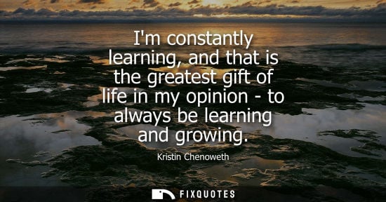 Small: Im constantly learning, and that is the greatest gift of life in my opinion - to always be learning and