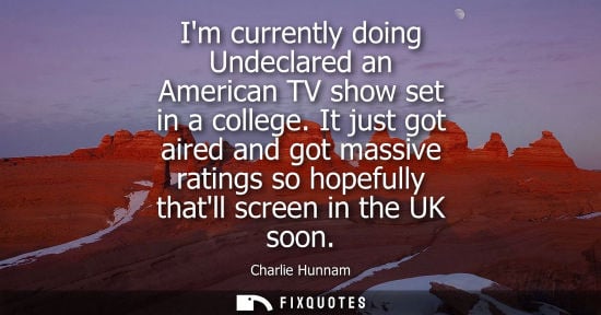 Small: Im currently doing Undeclared an American TV show set in a college. It just got aired and got massive r